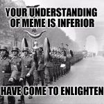 German soldiers  | YOUR UNDERSTANDING OF MEME IS INFERIOR; WE HAVE COME TO ENLIGHTEN YOU | image tagged in german soldiers | made w/ Imgflip meme maker