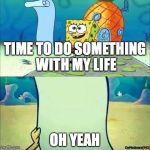 Spongebob_licenta | TIME TO DO SOMETHING WITH MY LIFE; OH YEAH | image tagged in spongebob_licenta | made w/ Imgflip meme maker