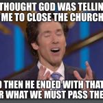 joel osteens orgasm | I THOUGHT GOD WAS TELLING ME TO CLOSE THE CHURCH; AND THEN HE ENDED WITH THAT NO MATTER WHAT WE MUST PASS THE PLATE. | image tagged in joel osteens orgasm | made w/ Imgflip meme maker