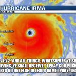 Hurricane Irma | MATTHEW 21:22 "AND ALL THINGS, WHATSOEVER YE SHALL ASK IN PRAYER, BELIEVING, YE SHALL RECEIVE."
I PRAY GOD PUSHES IRMA OUT TO SEA AND HURTS NO ONE ELSE, IN JESUS NAME I PRAY, THANK YOU, AMEN! | image tagged in hurricane irma | made w/ Imgflip meme maker