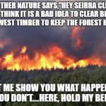 Forest fire | MOTHER NATURE SAYS,"HEY SEIRRA CLUB! YOU THINK IT IS A BAD IDEA TO CLEAR BRUSH AND HARVEST TIMBER TO KEEP THE FOREST HEALTHY? LET ME SHOW YOU WHAT HAPPENS IF YOU DON'T....HERE, HOLD MY BEER!" | image tagged in forest fire | made w/ Imgflip meme maker