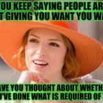 Some people think they're entitled to everything from others without ever doing their part or giving anything back | YOU KEEP SAYING PEOPLE ARE NOT GIVING YOU WANT YOU WANT; HAVE YOU THOUGHT ABOUT WHETHER YOU'VE DONE WHAT IS REQUIRED OF YOU | image tagged in condescending kendrick,memes,immature,maturity,acim,entitlement | made w/ Imgflip meme maker