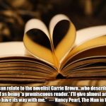 books | “I can relate to the novelist Carrie Brown...who described herself as being 'a promiscuous reader.' I'll give almost any book a chance to have its way with me.” 
― Nancy Pearl, The Man in the Window | image tagged in books | made w/ Imgflip meme maker