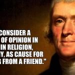 Thomas Jefferson | "I NEVER CONSIDER A DIFFERENCE OF OPINION IN POLITICS, IN RELIGION, IN PHILOSOPHY, AS CAUSE FOR WITHDRAWING FROM A FRIEND." | image tagged in thomas jefferson | made w/ Imgflip meme maker