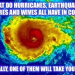 If it's not one thing, it's another... | WHAT DO HURRICANES, EARTHQUAKES, WILDFIRES AND WIVES ALL HAVE IN COMMON? EVENTUALLY, ONE OF THEM WILL TAKE YOUR HOUSE | image tagged in hurricane irma,earthquake,wildfire,divorce,hurricane | made w/ Imgflip meme maker