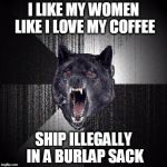 Insanity wolf | I LIKE MY WOMEN LIKE I LOVE MY COFFEE; SHIP ILLEGALLY IN A BURLAP SACK | image tagged in insanity wolf | made w/ Imgflip meme maker