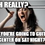 oh no you ain"t | OH REALLY?................ SO YOU'RE GOING TO GUITAR CENTER ON SAT NIGHT?.. | image tagged in crazy girlfriend,guitars | made w/ Imgflip meme maker