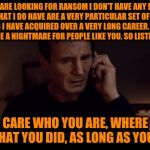 Liam Neeson Taken meets Backstreet Boys | IF YOU ARE LOOKING FOR RANSOM I DON'T HAVE ANY MONEY. BUT WHAT I DO HAVE ARE A VERY PARTICULAR SET OF SKILLS, SKILLS I HAVE ACQUIRED OVER A VERY LONG CAREER. SKILLS THAT MAKE ME A NIGHTMARE FOR PEOPLE LIKE YOU. SO LISTEN CAREFULLY. I DON'T CARE WHO YOU ARE, WHERE YOU'RE FROM, WHAT YOU DID, AS LONG AS YOU LOVE ME | image tagged in liam neeson taken better res,memes,funny,backstreet boys,lyric hijack | made w/ Imgflip meme maker