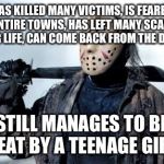 Jason Vorhees | HAS KILLED MANY VICTIMS, IS FEARED BY ENTIRE TOWNS, HAS LEFT MANY SCARRED FOR LIFE, CAN COME BACK FROM THE DEAD; STILL MANAGES TO BE BEAT BY A TEENAGE GIRL | image tagged in jason vorhees | made w/ Imgflip meme maker