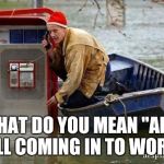 flood | WHAT DO YOU MEAN "AM I STILL COMING IN TO WORK?" | image tagged in flood | made w/ Imgflip meme maker