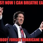 i got to say i wasn't fond of him before | YES!! NOW I CAN BREATHE EASY; EVERYBODY FORGOT HURRICANE HARVEY | image tagged in joel osteen | made w/ Imgflip meme maker