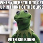 Comment if you can relate | WHEN YOU'RE TOLD TO GET UP IN FRONT OF THE CLASS; WITH BIG BONER | image tagged in disappointed kermit | made w/ Imgflip meme maker
