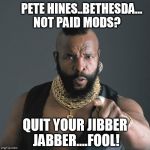 Mr T Dislikes Paid Mods | PETE HINES..BETHESDA...

  NOT PAID MODS? QUIT YOUR JIBBER JABBER....FOOL! | image tagged in mrt,bethesda,video games,gaming,mods | made w/ Imgflip meme maker