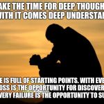 Deep thought | TAKE THE TIME FOR DEEP THOUGHT. FOR WITH IT COMES DEEP UNDERSTANDING. LIFE IS FULL OF STARTING POINTS. WITH EVERY LOSS IS THE OPPORTUNITY FOR DISCOVERY. WITH EVERY FAILURE IS THE OPPORTUNITY TO SUCCEED. | image tagged in deep thought | made w/ Imgflip meme maker