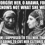 Amerikan Africanic 001 | FORGIVE HER, O ARAWA, FOR SHE KNOWS NOT WHAT SHE WEARS..! HOW AM I SUPPOSED TO TELL HER, THAT NOW THEY'RE GOING TO CUT HER CLITORIS OFF??? | image tagged in amerikan africanic 001 | made w/ Imgflip meme maker