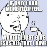 thinking | IF ONLY I HAD MORE TO OFFER... WHAT IF I JUST GIVE JESUS ALL THAT I HAVE? | image tagged in thinking | made w/ Imgflip meme maker