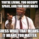 Nothing But The Truth | YOU'RE LIVING, YOU OCCUPY SPACE, AND YOU HAVE MASS; GUESS WHAT THAT MEANS? IT MEANS YOU MATTER. | image tagged in nothing but the truth | made w/ Imgflip meme maker