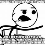 I'm Not Saying I Hate You | I'M NOT SAYING I HATE YOU, IN FACT, I LIKE YOU. BUT IF YOU WERE TO DIE, I WOULD BE PLANNING THE "THANK GOODNESS HE'S GONE" PARTY INSTEAD OF GOING TO THE FUNERAL. | image tagged in i'm not saying i hate you | made w/ Imgflip meme maker
