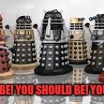Time For The Daleks | YOU SHOULD BE! YOU SHOULD BE! YOU SHOULD BE! | image tagged in time for the daleks | made w/ Imgflip meme maker