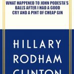 Hillary Clinton book | WHAT HAPPENED TO JOHN PODESTA'S BALLS AFTER I HAD A GOOD CRY AND A PINT OF CHEAP GIN | image tagged in hillary clinton book | made w/ Imgflip meme maker