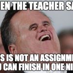 Small Face Romney | WHEN THE TEACHER SAYS; THIS IS NOT AN ASSIGNMENT YOU CAN FINISH IN ONE NIGHT | image tagged in memes,small face romney | made w/ Imgflip meme maker