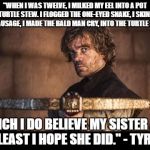 Tyrion Lanister | "WHEN I WAS TWELVE, I MILKED MY EEL INTO A POT OF TURTLE STEW. I FLOGGED THE ONE-EYED SNAKE, I SKINNED MY SAUSAGE, I MADE THE BALD MAN CRY, INTO THE TURTLE STEW! WHICH I DO BELIEVE MY SISTER ATE, AT LEAST I HOPE SHE DID." - TYRION | image tagged in tyrion lanister | made w/ Imgflip meme maker