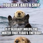 Bad pun otter | YOU CANT BAIT A SHIP; IF IT ALREADY HOLDS THE WATER THAT FLOATS THE BOAT | image tagged in bad pun otter,memes,funny,cute animals,puppy love | made w/ Imgflip meme maker