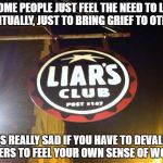 Liars Club | SOME PEOPLE JUST FEEL THE NEED TO LIE HABITUALLY, JUST TO BRING GRIEF TO OTHERS; IT'S REALLY SAD IF YOU HAVE TO DEVALUE OTHERS TO FEEL YOUR OWN SENSE OF WORTH | image tagged in liars club | made w/ Imgflip meme maker