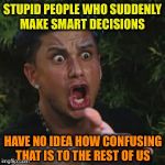 Angry Guido | STUPID PEOPLE WHO SUDDENLY MAKE SMART DECISIONS; HAVE NO IDEA HOW CONFUSING THAT IS TO THE REST OF US | image tagged in angry guido | made w/ Imgflip meme maker