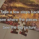 puzzle | Take a few steps back; To see where the pieces fall. See the big picture. | image tagged in puzzle | made w/ Imgflip meme maker