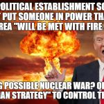 Trump fire and fury | IS OUR POLITICAL ESTABLISHMENT SO INSANE THAT IT PUT SOMEONE IN POWER THAT SAYS NORTH KOREA "WILL BE MET WITH FIRE AND FURY"; INCITING POSSIBLE NUCLEAR WAR? OR IS THIS THE "MADMAN STRATEGY" TO CONTROL THE MASSES? | image tagged in trump fire and fury | made w/ Imgflip meme maker