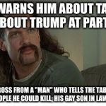 Two Chicks at the Same Time | WIFE WARNS HIM ABOUT TALKING ABOUT TRUMP AT PARTY; SITS ACROSS FROM A "MAN" WHO TELLS THE TABLE THERE ARE TWO PEOPLE HE COULD KILL, HIS GAY SON IN LAW AND TRUMP | image tagged in two chicks at the same time,donald trump,trump,liberals,liberal logic | made w/ Imgflip meme maker
