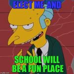 Mr Burns | ELECT ME  AND; SCHOOL WILL BE A FUN PLACE | image tagged in mr burns | made w/ Imgflip meme maker