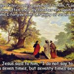 Jesus Christ teaching on forgiving others | Then Peter came up and said to him, "Lord, how often shall my brother sin against me, and I forgive him? As many as seven times?"; Jesus said to him, "I do not say to you seven times, but seventy times seven." | image tagged in jesus - forgiving others,jesus christ,jesus says,forgiveness,mercy,love | made w/ Imgflip meme maker