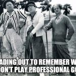 Golf | HEADING OUT TO REMEMBER WHY I DON'T PLAY PROFESSIONAL GOLF | image tagged in golf | made w/ Imgflip meme maker