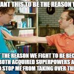 geeks dorks nerds fight | I DON'T WANT THIS TO BE THE REASON WE FIGHT... I WANT THE REASON WE FIGHT TO BE BECAUSE... WE HAVE BOTH ACQUIRED SUPERPOWERS AND YOU'RE TRYING TO STOP ME FROM TAKING OVER THE WORLD.... | image tagged in geeks dorks nerds fight | made w/ Imgflip meme maker