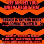"Orange Is the New Black" | "LET ME TELL YOU; WHEN I HEARD THAT; "ORANGE IS THE NEW BLACK" WAS COMING TO NETFLIX...?! I WAS VERY *SURPRISED!* TO FIND; IT WAS *NOT* ABOUT PRESIDENT OBAMA GIVING OFFICE TO PRESIDENT TRUMP"! | image tagged in orange is the new black | made w/ Imgflip meme maker