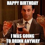 Don Draper Drinking | HAPPY BIRTHDAY; I WAS GOING TO DRINK ANYWAY | image tagged in don draper drinking | made w/ Imgflip meme maker