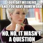Miranda priestly | FOUR DAY WEEKEND AND YOU HAVE HOMEWORK; NO, NO, IT WASN'T A QUESTION | image tagged in miranda priestly | made w/ Imgflip meme maker