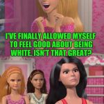 SHE MIGHT NEED NEW FRIENDS. :D | I'VE FINALLY ALLOWED MYSELF TO FEEL GOOD ABOUT BEING WHITE. ISN'T THAT GREAT? | image tagged in barbies friends disapprove,politics,humor,funny,memes,humour | made w/ Imgflip meme maker