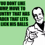 Like Canada perhaps. | IF YOU DONT LIKE TRUMP, MOVE TO A COUNTRY THAT HAS A LEADER THAT LETS YOU LICK HIS BALLS | image tagged in trump pres,god bless usa,not your president  not your country,leave then,bye,memes | made w/ Imgflip meme maker