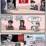Boardroom Meeting Suggestion Nazi | WE NEED TO FIND THE JEWS; I HEARD WHERE ANNE FRANK IS; TOMMY IS  A JEW; F**K; I GET A NEW JOB AND THIS IS MY FIRST DAY; GOD DAMMIT EMMA | image tagged in boardroom meeting suggestion nazi | made w/ Imgflip meme maker
