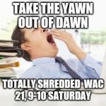 Exhausted | TAKE THE YAWN OUT OF DAWN; TOTALLY SHREDDED 
WAC 21, 9-10 SATURDAY | image tagged in exhausted | made w/ Imgflip meme maker