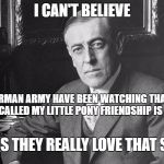 Woodrow Wilson | I CAN'T BELIEVE; THE GERMAN ARMY HAVE BEEN WATCHING THAT SHOW IT IS CALLED MY LITTLE PONY FRIENDSHIP IS MAGIC; I GUESS THEY REALLY LOVE THAT SHOW | image tagged in woodrow wilson | made w/ Imgflip meme maker
