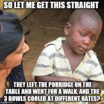 "And she complained about the choices of beds she got to sleep on too? | SO LET ME GET THIS STRAIGHT THEY LEFT THE PORRIDGE ON THE TABLE AND WENT FOR A WALK, AND THE 3 BOWLS COOLED AT DIFFERENT RATES? | image tagged in memes,third world skeptical kid,fairy tales,plot holes,goldilocks | made w/ Imgflip meme maker