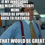 THAT REALLY WOULD BE GREAT. :D | IF MY INNOCUOUS (AND MISINTERPRETED?) MEME COULD BE UPVOTED BACK TO FEATURED THAT WOULD BE GREAT. | image tagged in memes,that would be great,funny,office space,humor,imgflip | made w/ Imgflip meme maker