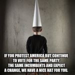 Dunce | IF YOU PROTEST AMERICA BUT CONTINUE TO VOTE FOR THE SAME PARTY, THE SAME INCUMBENTS AND EXPECT A CHANGE, WE HAVE A NICE HAT FOR YOU. | image tagged in dunce | made w/ Imgflip meme maker