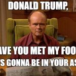 Red Foreman | DONALD TRUMP, HAVE YOU MET MY FOOT? IT'S GONNA BE IN YOUR ASS! | image tagged in red foreman | made w/ Imgflip meme maker
