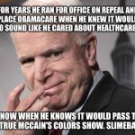 McCain Russia Putin | FOR YEARS HE RAN FOR OFFICE ON REPEAL AND REPLACE OBAMACARE WHEN HE KNEW IT WOULDN'T PASS TO SOUND LIKE HE CARED ABOUT HEALTHCARE COSTS. NOW WHEN HE KNOWS IT WOULD PASS THE TRUE MCCAIN'S COLORS SHOW. SLIMEBALL! | image tagged in mccain russia putin | made w/ Imgflip meme maker