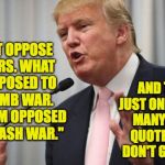 Trump on war and obama | "I DON'T OPPOSE ALL WARS. WHAT I AM OPPOSED TO IS A DUMB WAR. WHAT I AM OPPOSED TO IS A RASH WAR."; AND THAT'S JUST ONE OF MANY, MANY OBAMA QUOTES THAT I DON'T GET AT ALL! | image tagged in memes,trump,obama,war | made w/ Imgflip meme maker